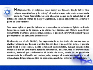 Históricamente, el Judaísmo tiene origen en Canaán, donde Yahvé hizo
alianza con Abraham y le entregó el territorio que más tarde se conocería
como La Tierra Prometida. La zona abarcaba lo que en la actualidad es el
Estado de Israel, la Franja de Gaza y Cisjordania, la zona occidental de Jordania y
parte de Siria y Líbano.
Tras unos siglos, el pueblo hebreo se encontraba esclavizado en Egipto, a donde
había ido a causa de la sequía, y de donde fue liberado por Moisés, para llegar
nuevamente a Canaán. Durante algunos siglos, el pueblo hebrero/judío creció y pasó
por momentos de conquista y de conflicto.
Finalmente, en el año 70 D.C., fue expulsado de su territorio, de manera que se
dividió y dispersó por Europa y Medio Oriente. Con el paso de los siglos, el pueblo
Judío llegó a otros países, donde estableció comunidades, aunque consideradas
minorías y sin un sentimiento total de pertenencia. En 1984, tras los movimientos
sionistas, terminó por conformarse el Estado de Israel, donde se ha permitido
nuevamente la unificación del pueblo judío, aunque el previo asentamiento en el
mismo lugar del pueblo palestino ha ocasionado conflictos entre las dos entidades.
 