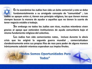 En lo económico los Judíos han sido un éxito comercial y esto se debe
fundamentalmente a su arraigado concepto de “comunidad” ; Los
Judíos se apoyan entre sí, tienen ese principio religioso, los que tienen menos
siempre buscan la manera de ayudar a aquellos que no tienen la suerte de
tener negocio estable o trabajo.
Sin embargo no todos los Judíos son ricos, muchos miembros viven
gracias al apoyo que extienden instituciones de ayuda comunitaria bajo el
mismo fundamento religioso del colectivo.
Los Judíos han sido comerciantes natos, incluso durante la obvia
crisis que les originó la segunda guerra mundial , comercializaban
clandestinamente entre sus propias filas de reos para poder de alguna manera
irónicamente subsistir mientras esperaban sus impíos finales.
 