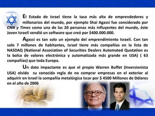 El Estado de Israel tiene la tasa más alta de emprendedores y
millonarios del mundo, por ejemplo Shai Agassi fue considerado por
CNN y Times como una de las 20 personas más influyentes del mundo, éste
Joven Israelí vendió un software que creó por $400.000.000.
Agassi es tan solo un ejemplo del emprendimiento Israelí. Con tan
solo 7 millones de habitantes, Israel tiene más compañías en la lista de
NASDAQ (National Association of Securities Dealers Automated Quotation es
la bolsa de valores electrónica y automatizada más grande en USA) ( 63
compañías) que toda Europa.
Un dato impactante es que el propio Warren Buffet (Inversionista
USA) olvido su conocida regla de no comprar empresas en el exterior al
adquirir en Israel la compañía metalúrgica Iscar por $ 4500 Millones de Dólares
en el año de 2006
 