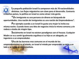 La pequeña población israelí la componen más de 70 nacionalidades
distintas. Los flujos migratorios son clave para el desarrollo. Contrario
a muchos países, la política en Israel es como atraer más gente.
“Un inmigrante es una persona sin dinero en búsqueda de
oportunidades. Una nación de inmigrantes es una nación de Emprendedores”.
Por ejemplo cuando a un Israelí le gusta una mujer la invita esa
misma noche. Cuando tiene una idea de negocios inicia la misma semana y sin
rodeos o dudas de ningún tipo.
Socialmente en Israel no existen paradigmas con el fracaso. Cualquier
Madre se va a sentir igualmente orgullosa si su hijo es un abogado, un
ingeniero o un emprendedor.
Una de las barreras mas comunes en el mundo de los
emprendimientos es el miedo, en Israel el miedo por emprender se deja a un
lado y se toma acción inmediata.
 