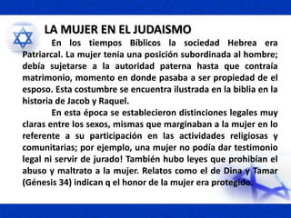 LA MUJER EN EL JUDAISMO
En los tiempos Bíblicos la sociedad Hebrea era
Patriarcal. La mujer tenia una posición subordinada al hombre;
debía sujetarse a la autoridad paterna hasta que contraía
matrimonio, momento en donde pasaba a ser propiedad de el
esposo. Esta costumbre se encuentra ilustrada en la biblia en la
historia de Jacob y Raquel.
En esta época se establecieron distinciones legales muy
claras entre los sexos, mismas que marginaban a la mujer en lo
referente a su participación en las actividades religiosas y
comunitarias; por ejemplo, una mujer no podía dar testimonio
legal ni servir de jurado! También hubo leyes que prohibían el
abuso y maltrato a la mujer. Relatos como el de Dina y Tamar
(Génesis 34) indican q el honor de la mujer era protegido.
 