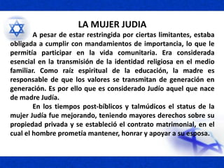 LA MUJER JUDIA
A pesar de estar restringida por ciertas limitantes, estaba
obligada a cumplir con mandamientos de importancia, lo que le
permitía participar en la vida comunitaria. Era considerada
esencial en la transmisión de la identidad religiosa en el medio
familiar. Como raíz espiritual de la educación, la madre es
responsable de que los valores se transmitan de generación en
generación. Es por ello que es considerado Judío aquel que nace
de madre Judía.
En los tiempos post-bíblicos y talmúdicos el status de la
mujer Judía fue mejorando, teniendo mayores derechos sobre su
propiedad privada y se estableció el contrato matrimonial, en el
cual el hombre prometía mantener, honrar y apoyar a su esposa.
 