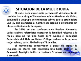 SITUACION DE LA MUJER JUDIA
El status de la mujer Judía permaneció virtualmente sin
cambios hasta el siglo XI cuando el rabino Gershom de Mainz,
convenció a un grupo de eminentes sabios que se estableciera
una ley que prohibiera al hombre ser bígamo o divorciarse sin
el consentimiento de la esposa.
En 1846, en una conferencia en Breslau, Alemania,
varios rabinos reformistas otorgaron la igualdad religiosa a la
mujer, pero no fue sino hasta 1972 cuando el Seminario
Reformista del Hebrew Union College ordeno a la primera
mujer rabino; para 1984 habia ya 72 de ellas.
El movimiento conservador, a pesar de aspirar la
igualdad, no otorgo esta concesión sino hasta 1984 en su
Seminario Teológico Judío. La corriente Ortodoxa aun se niega
a aceptarlo.
 