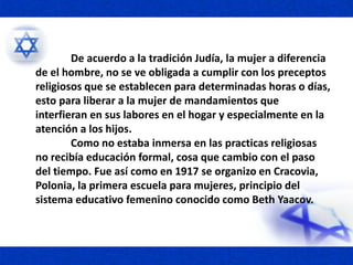 De acuerdo a la tradición Judía, la mujer a diferencia
de el hombre, no se ve obligada a cumplir con los preceptos
religiosos que se establecen para determinadas horas o días,
esto para liberar a la mujer de mandamientos que
interfieran en sus labores en el hogar y especialmente en la
atención a los hijos.
Como no estaba inmersa en las practicas religiosas
no recibía educación formal, cosa que cambio con el paso
del tiempo. Fue así como en 1917 se organizo en Cracovia,
Polonia, la primera escuela para mujeres, principio del
sistema educativo femenino conocido como Beth Yaacov.
 