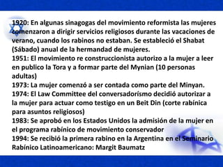 1920: En algunas sinagogas del movimiento reformista las mujeres
comenzaron a dirigir servicios religiosos durante las vacaciones de
verano, cuando los rabinos no estaban. Se estableció el Shabat
(Sábado) anual de la hermandad de mujeres.
1951: El movimiento re construccionista autorizo a la mujer a leer
en publico la Tora y a formar parte del Mynian (10 personas
adultas)
1973: La mujer comenzó a ser contada como parte del Minyan.
1974: El Law Committee del conversadorísmo decidió autorizar a
la mujer para actuar como testigo en un Beit Din (corte rabínica
para asuntos religiosos)
1983: Se aprobó en los Estados Unidos la admisión de la mujer en
el programa rabínico de movimiento conservador
1994: Se recibió la primera rabino en la Argentina en el Seminario
Rabínico Latinoamericano: Margit Baumatz
 