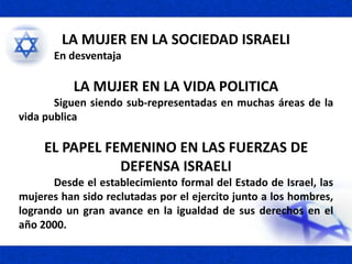 LA MUJER EN LA SOCIEDAD ISRAELI
En desventaja
LA MUJER EN LA VIDA POLITICA
Siguen siendo sub-representadas en muchas áreas de la
vida publica
EL PAPEL FEMENINO EN LAS FUERZAS DE
DEFENSA ISRAELI
Desde el establecimiento formal del Estado de Israel, las
mujeres han sido reclutadas por el ejercito junto a los hombres,
logrando un gran avance en la igualdad de sus derechos en el
año 2000.
 