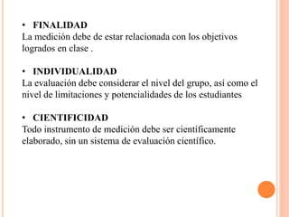 • FINALIDAD
La medición debe de estar relacionada con los objetivos
logrados en clase .
• INDIVIDUALIDAD
La evaluación debe considerar el nivel del grupo, así como el
nivel de limitaciones y potencialidades de los estudiantes
• CIENTIFICIDAD
Todo instrumento de medición debe ser científicamente
elaborado, sin un sistema de evaluación científico.
 