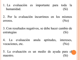 1. La evaluación es importante para toda la
humanidad. (Si)
2. Por la evaluación incurrimos en los mismos
errores. (No)
3. Con resultados negativos, se debe hacer cambio de
estrategias (Si)
4. La evaluación anula aptitudes, intereses,
vocaciones, etc. (No)
5. La evaluación es un medio de ayuda para el
maestro. (Si)
 