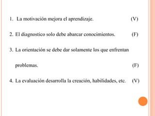 1. La motivación mejora el aprendizaje. (V)
2. El diagnostico solo debe abarcar conocimientos. (F)
3. La orientación se debe dar solamente los que enfrentan
problemas. (F)
4. La evaluación desarrolla la creación, habilidades, etc. (V)
 