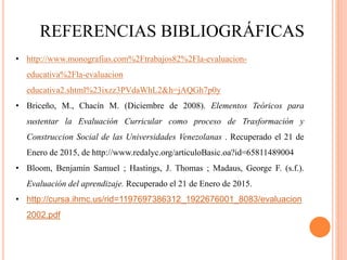 REFERENCIAS BIBLIOGRÁFICAS
• http://www.monografias.com%2Ftrabajos82%2Fla-evaluacion-
educativa%2Fla-evaluacion
educativa2.shtml%23ixzz3PVdaWhL2&h=jAQGh7p0y
• Briceño, M., Chacín M. (Diciembre de 2008). Elementos Teóricos para
sustentar la Evaluación Curricular como proceso de Trasformación y
Construccion Social de las Universidades Venezolanas . Recuperado el 21 de
Enero de 2015, de http://www.redalyc.org/articuloBasic.oa?id=65811489004
• Bloom, Benjamin Samuel ; Hastings, J. Thomas ; Madaus, George F. (s.f.).
Evaluación del aprendizaje. Recuperado el 21 de Enero de 2015.
• http://cursa.ihmc.us/rid=1197697386312_1922676001_8083/evaluacion
2002.pdf
 