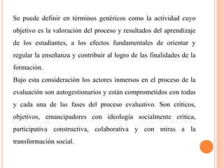 Se puede definir en términos genéricos como la actividad cuyo
objetivo es la valoración del proceso y resultados del aprendizaje
de los estudiantes, a los efectos fundamentales de orientar y
regular la enseñanza y contribuir al logro de las finalidades de la
formación.
Bajo esta consideración los actores inmersos en el proceso de la
evaluación son autogestionarios y están comprometidos con todas
y cada una de las fases del proceso evaluativo. Son críticos,
objetivos, emancipadores con ideología socialmente crítica,
participativa constructiva, colaborativa y con miras a la
transformación social.
 