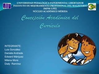 UNIVERSIDAD PEDAGÓGICA EXPERIMENTAL LIBERTADOR INSTITUTO DE MEJORAMIENTO PROFESIONAL DEL MAGISTERIO IMPM-UPEL NÚCLEO ACADÉMICO MÉRIDA Concepción Académica del Currículo INTEGRANTE: Luis González Daniela Andrade Edward Márquez Milena Mora Dialy  Ramírez 