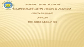 UNIVERSIDAD CENTRAL DEL ECUADOR
FACULTAD DE FILOSOFÍA LETRAS Y CIENCIAS DE LA EDUCACIÓN
CARRERA PLURILINGÜE
CURRÍCULO
TEMA: DISEÑO CURRICLAR 2016
 