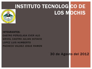 INSTITUTO TECNOLOGICO DE
                      LOS MOCHIS


INTEGRANTES:
CASTRO PEÑUELASA EVER ALO
GRIVEL CASTRO JULIAN OCTAVIO
LOPEZ LUIS HUMBERTO
PACHECO VALDEZ JOSUE RAMON


                               30 de Agosto del 2012
 