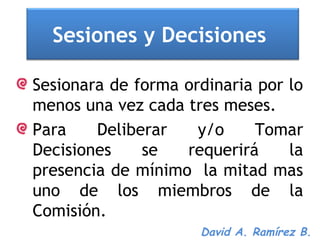 Sesiones y Decisiones

Sesionara de forma ordinaria por lo
menos una vez cada tres meses.
Para    Deliberar    y/o    Tomar
Decisiones    se   requerirá     la
presencia de mínimo la mitad mas
uno de los miembros de la
Comisión.
                     David A. Ramírez B.
 