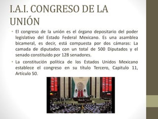 I.A.I. CONGRESO DE LA
UNIÓN
• El congreso de la unión es el órgano depositario del poder
legislativo del Estado Federal Mexicano. Es una asamblea
bicameral, es decir, está compuesta por dos cámaras: La
camada de diputados con un total de 500 Diputados y el
senado constituido por 128 senadores.
• La constitución política de los Estados Unidos Mexicano
establece el congreso en su título Tercero, Capitulo 11,
Artículo 50.
 