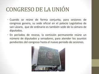 CONGRESO DE LA UNIÓN
• Cuando se reúne de forma conjunta, para sesiones de
congreso genera, su sede oficial en el palacio Legislativo de
san Lázaro, que de ordinario es también sede de la cámara de
diputados.
• En periodos de receso, la comisión permanente reúne un
número de diputados y senadores, para atender los asuntos
pendientes del congreso hasta el nuevo periodo de sesiones.
 