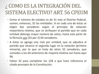 ¿ COMO ES LA INTEGRACIÓN DEL
SISTEMA ELECTIVO? ART. 56 CPEUM
• Como el número de estados es de 31 más el Distrito Federal,
suman, entonces, 32 las entidades. Si en cada una de éstas se
eligen dos senadores según el principio de votación
mayoritaria relativa, que se atribuyen al partido que en cada
entidad obtenga mayor número de votos, hasta esta parte de
la fórmula van (32 por 2) 64 senadores.
• A éstos se agrega uno más por entidad, que se adjudica al
partido que alcance el segundo lugar en la votación (primera
minoría), por lo que se trata de otros 32 senadores, que
sumados a los 64 anteriores de mayoría relativa van hasta aquí
96.
• Faltan 32 para completar los 128 a que hace referencia el
citado precepto de la Constitución.
 