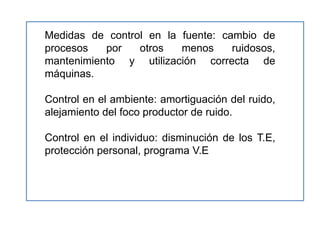 Medidas de control en la fuente: cambio de
procesos   por   otros   menos     ruidosos,
mantenimiento y utilización correcta de
máquinas.

Control en el ambiente: amortiguación del ruido,
alejamiento del foco productor de ruido.

Control en el individuo: disminución de los T.E,
protección personal, programa V.E
 