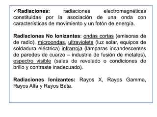 Radiaciones:        radiaciones       electromagnéticas
constituidas por la asociación de una onda con
características de movimiento y un fotón de energía.

Radiaciones No Ionizantes: ondas cortas (emisoras de
de radio), microondas, ultravioleta (luz solar, equipos de
soldadura eléctrica) infrarroja (lámparas incandescentes
de paredes de cuarzo – industria de fusión de metales),
espectro visible (salas de revelado o condiciones de
brillo y contraste inadecuado).

Radiaciones Ionizantes: Rayos X, Rayos Gamma,
Rayos Alfa y Rayos Beta.
 