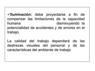 Iluminación: debe proyectarse a fin de
compensar las limitaciones de la capacidad
humana                       disminuyendo la
potencialidad de accidentes y de errores en el
trabajo.

La calidad del trabajo dependerá de las
destrezas visuales del personal y de las
características del ambiente de trabajo
 