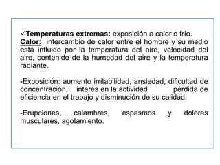 Temperaturas extremas: exposición a calor o frío.
Calor: intercambio de calor entre el hombre y su medio
está influido por la temperatura del aire, velocidad del
aire, contenido de la humedad del aire y la temperatura
radiante.

-Exposición: aumento irritabilidad, ansiedad, dificultad de
concentración, interés en la actividad           pérdida de
eficiencia en el trabajo y disminución de su calidad.

-Erupciones,   calambres,       espasmos      y    dolores
musculares, agotamiento.
 