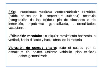 Frío: reacciones mediante vasoconstricción periférica
(caída brusca de la temperatura cutánea), necrosis
(congelación de los tejidos), pie de trincheras o de
inmersión, hipotermia generalizada, anormalidades
vasculares.

Vibración mecánica: cualquier movimiento horizontal o
vertical, hacia delante y hacia atrás, de la materia.

Vibración de cuerpo entero: todo el cuerpo por la
estructura del sostén (asiento vehiculo, piso edificio)
       estrés generalizado.
 