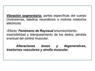 Vibración segmentaría: partes específicas del cuerpo
(motosierras, taladros neumáticos o molinos rotatorios
eléctricos)

-Efecto: Fenómeno de Raynaud entumecimiento,
insensibilidad y blanqueamiento de los dedos, pérdida
eventual del control muscular.

       Alteraciones   óseas      y   degenerativas,
trastornos vasculares y atrofia muscular.
 