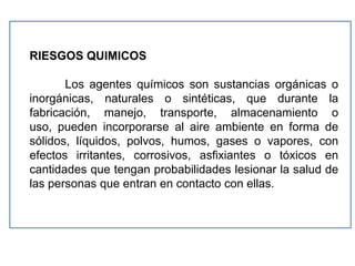 RIESGOS QUIMICOS

       Los agentes químicos son sustancias orgánicas o
inorgánicas, naturales o sintéticas, que durante la
fabricación, manejo, transporte, almacenamiento o
uso, pueden incorporarse al aire ambiente en forma de
sólidos, líquidos, polvos, humos, gases o vapores, con
efectos irritantes, corrosivos, asfixiantes o tóxicos en
cantidades que tengan probabilidades lesionar la salud de
las personas que entran en contacto con ellas.
 