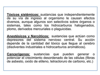 Tóxicos sistémicos: sustancias que independientemente
de su vía de ingreso al organismo le causan efectos
diversos, aunque algunos son selectivos sobre órganos o
sistemas, tales como los hidrocarburos halogenados,
plomo, derivados mercuriales o plaguicidas.

Anestésicos y Narcóticos: sustancias que actúan como
depresores del sistema nervioso central. Su acción
depende de la cantidad del tóxico que llegue al cerebro
(disolventes industriales e hidrocarburos aromáticos).

Cancerígenos: sustancias que pueden generar o
potenciar el crecimiento desordenado de las células (fibras
de asbesto, oxido de etileno, tetracloruro de carbono, etc.)
 
