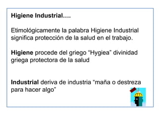 Higiene Industrial….

Etimológicamente la palabra Higiene Industrial
significa protección de la salud en el trabajo.

Higiene procede del griego “Hygiea” divinidad
griega protectora de la salud


Industrial deriva de industria “maña o destreza
para hacer algo”
 