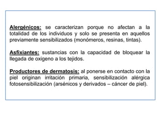 Alergénicos: se caracterizan porque no afectan a la
totalidad de los individuos y solo se presenta en aquellos
previamente sensibilizados (monómeros, resinas, tintas).

Asfixiantes: sustancias con la capacidad de bloquear la
llegada de oxigeno a los tejidos.

Productores de dermatosis: al ponerse en contacto con la
piel originan irritación primaria, sensibilización alérgica
fotosensibilización (arsénicos y derivados – cáncer de piel).
 