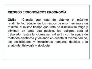 RIESGOS ERGONÓMICOS ERGONOMÍA

OMS:      “Ciencia que trata de obtener el máximo
rendimiento, reduciendo los riesgos de error humano a un
mínimo, al mismo tiempo que trata de disminuir la fatiga y
eliminar, en tanto sea posible, los peligros para el
trabajador; estas funciones se realizarán con la ayuda de
métodos científicos y teniendo en cuenta al mismo tiempo,
las posibilidades y limitaciones humanas debidas a la
anatomía, fisiología y sicología
 