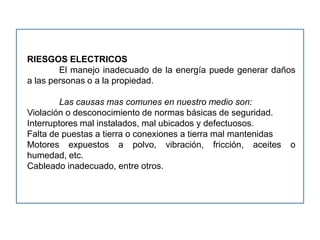 RIESGOS ELECTRICOS
        El manejo inadecuado de la energía puede generar daños
a las personas o a la propiedad.

         Las causas mas comunes en nuestro medio son:
Violación o desconocimiento de normas básicas de seguridad.
Interruptores mal instalados, mal ubicados y defectuosos.
Falta de puestas a tierra o conexiones a tierra mal mantenidas
Motores expuestos a polvo, vibración, fricción, aceites          o
humedad, etc.
Cableado inadecuado, entre otros.
 