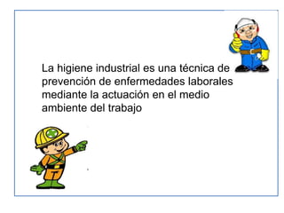 La higiene industrial es una técnica de
prevención de enfermedades laborales
mediante la actuación en el medio
ambiente del trabajo
 