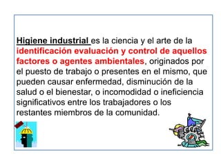 Higiene industrial es la ciencia y el arte de la
identificación evaluación y control de aquellos
factores o agentes ambientales, originados por
el puesto de trabajo o presentes en el mismo, que
pueden causar enfermedad, disminución de la
salud o el bienestar, o incomodidad o ineficiencia
significativos entre los trabajadores o los
restantes miembros de la comunidad.
 