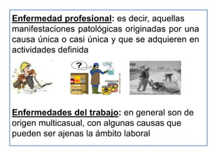 Enfermedad profesional: es decir, aquellas
manifestaciones patológicas originadas por una
causa única o casi única y que se adquieren en
actividades definida




Enfermedades del trabajo: en general son de
origen multicasual, con algunas causas que
pueden ser ajenas la ámbito laboral
 
