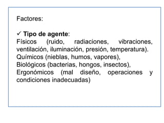 Factores:

 Tipo de agente:
Físicos    (ruido,    radiaciones,    vibraciones,
ventilación, iluminación, presión, temperatura).
Químicos (nieblas, humos, vapores),
Biológicos (bacterias, hongos, insectos),
Ergonómicos (mal diseño, operaciones y
condiciones inadecuadas)
 