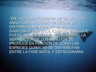 EN LA CROMATOGRAFIA DE GASES LOS ANALITOS EN ESTADO GASEOSO SE DISTRIBUYEN EN UNA FASE MÓVIL GASEOSA Y UNA FASE ESTACIONARIA QUE PUEDE SER UN SÓLIDO O UN LIQUIDO, LA  SEPARACION DE LOS ANALITOS SE PRODUCE EN FUNCION DE CÓMO LAS ESPECIES QUIMICAS SE DISTRIBUYAN ENTRE LA FASE MÓVIL Y ESTACIONARIA. 