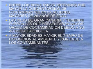 ENTRE LOS RESULTADOS OBTENIDOS FUE MAYOR LA CONCENTARCION DE CONTAMINANTES EN LA MUJERES MAYORES DE 20 ANOS DE EDAD. LAS ISLAS DE GRAN CANARIA Y TENERIFE FUERON LAS QUE PRESENTARON MAYOR GRADO DE CONTAMINACION DEBIDO A SU ACTIVIDAD AGRICOLA A MAYOR EDAD ES MAYOR EL TIEMPO DE EXPOSICION AL AMBIENTE Y POR ENDE A LOS CONTAMINANTES. 