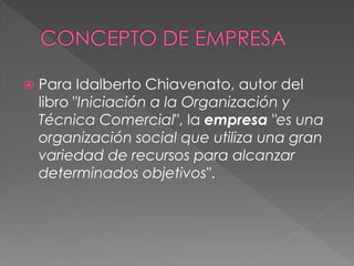 

Para Idalberto Chiavenato, autor del
libro "Iniciación a la Organización y
Técnica Comercial", la empresa "es una
organización social que utiliza una gran
variedad de recursos para alcanzar
determinados objetivos".

 