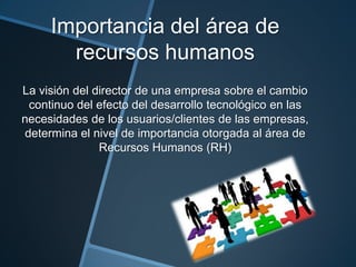 Importancia del área de
recursos humanos
La visión del director de una empresa sobre el cambio
continuo del efecto del desarrollo tecnológico en las
necesidades de los usuarios/clientes de las empresas,
determina el nivel de importancia otorgada al área de
Recursos Humanos (RH)

 