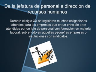De la jefatura de personal a dirección de
recursos humanos
Durante el siglo XX se legislaron muchas obligaciones
laborales para las empresas que en un principio eran
atendidas por un jefe de personal con formación en materia
laboral, sobre todo en aquellas pequeñas empresas o
instituciones con sindicatos.

 