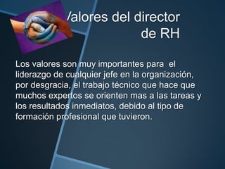 Valores del director
de RH
Los valores son muy importantes para el
liderazgo de cualquier jefe en la organización,
por desgracia, el trabajo técnico que hace que
muchos expertos se orienten mas a las tareas y
los resultados inmediatos, debido al tipo de
formación profesional que tuvieron.

 