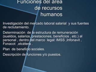 Funciones del área
de recursos
humanos
Investigación del mercado laboral salarial y sus fuentes
de reclutamiento.
Determinación de la estructura de remuneración
(sueldos, salarios, prestaciones, beneficios , etc.) al
personal , dentro del marco legal: IMSS ,Infonavit ,
Fonacot ,etcétera .
Plan de beneficio sociales.
Descripción de funciones y/o puestos.

 