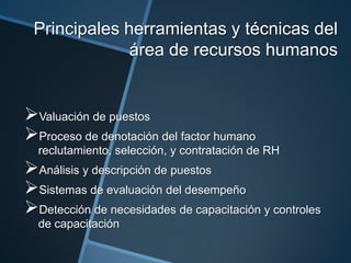 Principales herramientas y técnicas del
área de recursos humanos

Valuación de puestos
Proceso de denotación del factor humano
reclutamiento, selección, y contratación de RH

Análisis y descripción de puestos
Sistemas de evaluación del desempeño
Detección de necesidades de capacitación y controles
de capacitación

 