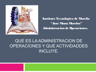 Admi

Instituto Tecnológico de Morelia
“José María Morelos”
Administración de Operaciones.

QUE ES LA ADMINISTRACION DE
OPERACIONES Y QUE ACTIVIDADDES
INCLUYE.

 