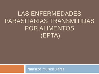 LAS ENFERMEDADES
PARASITARIAS TRANSMITIDAS
POR ALIMENTOS
(EPTA)
Parásitos multicelulares
 