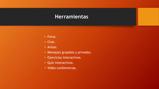 Herramientas 
• Foros. 
• Chat. 
• Avisos. 
• Mensajes grupales y privados. 
• Ejercicios interactivos. 
• Quiz interactivos. 
• Video conferencias. 
 