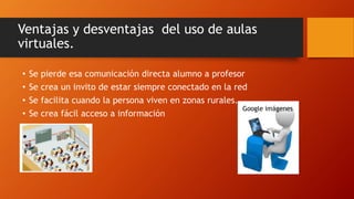 Ventajas y desventajas del uso de aulas 
virtuales. 
• Se pierde esa comunicación directa alumno a profesor 
• Se crea un invito de estar siempre conectado en la red 
• Se facilita cuando la persona viven en zonas rurales. 
• Se crea fácil acceso a información 
Google imágenes 
 